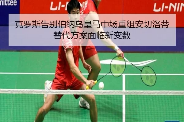 克罗斯告别伯纳乌皇马中场重组安切洛蒂替代方案面临新变数